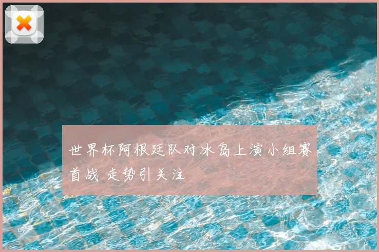 世界杯阿根廷队对冰岛上演小组赛首战 走势引关注