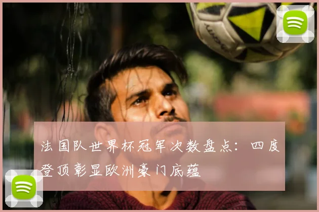 法国队世界杯冠军次数盘点：四度登顶彰显欧洲豪门底蕴