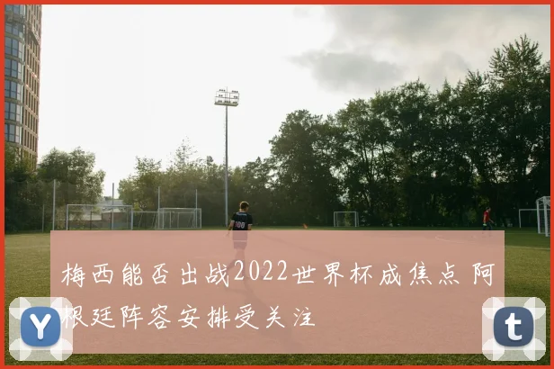 梅西能否出战2022世界杯成焦点 阿根廷阵容安排受关注