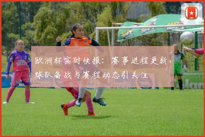 欧洲杯实时快报:赛事进程更新,球队备战与赛程动态引关注