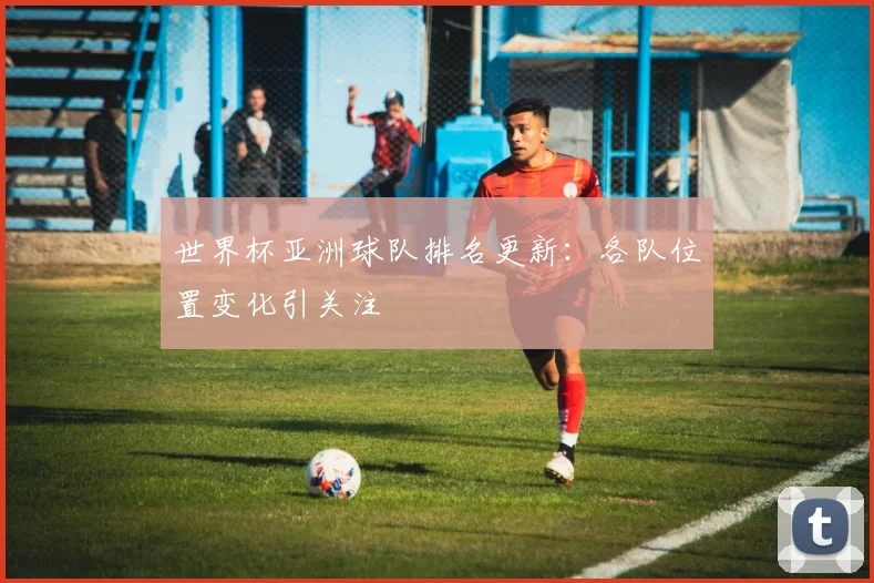 世界杯亚洲球队排名更新：各队位置变化引关注