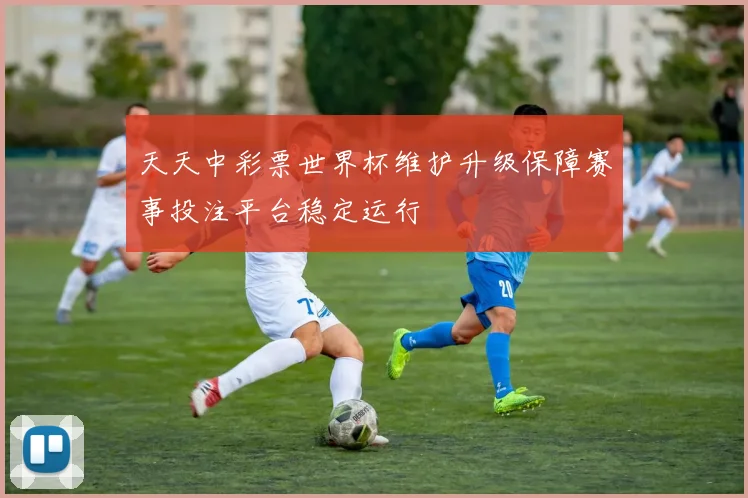 天天中彩票世界杯维护升级保障赛事投注平台稳定运行