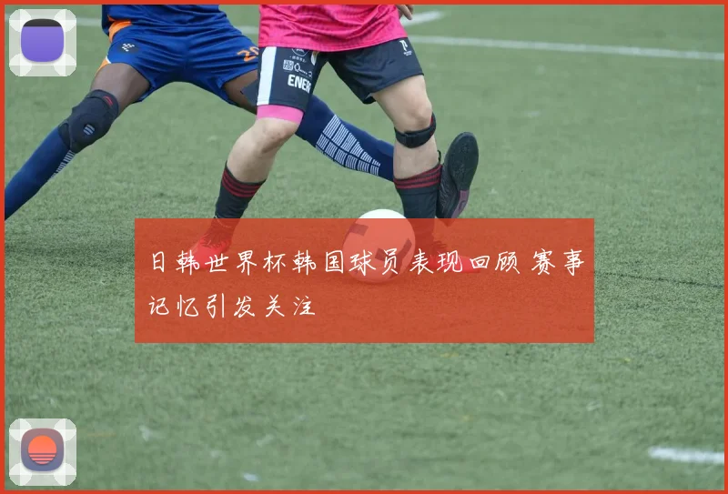 日韩世界杯韩国球员表现回顾 赛事记忆引发关注