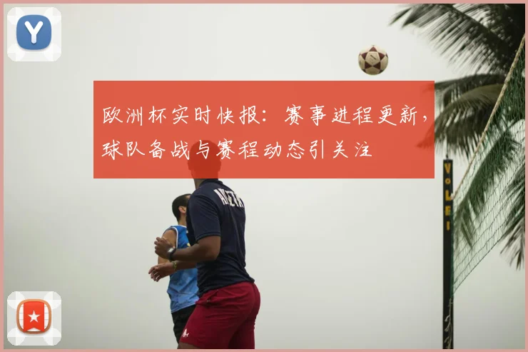 欧洲杯实时快报：赛事进程更新，球队备战与赛程动态引关注