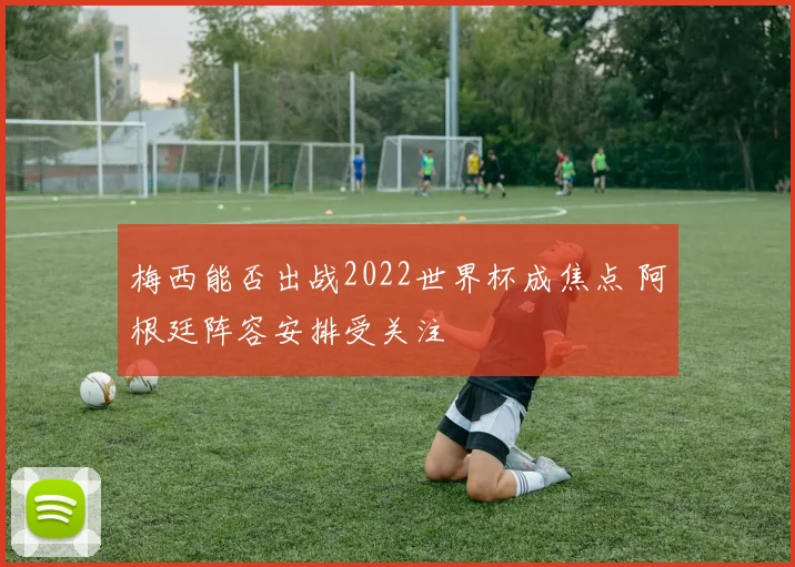 梅西能否出战2022世界杯成焦点 阿根廷阵容安排受关注