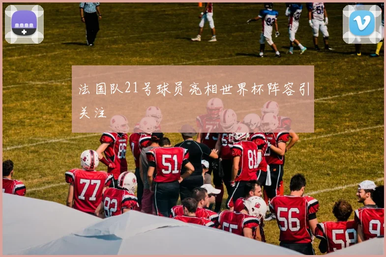 法国队21号球员亮相世界杯阵容引关注