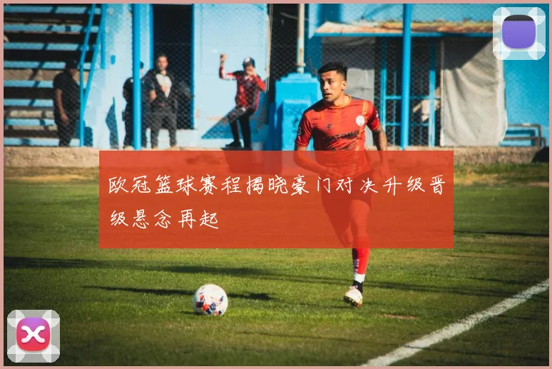 欧冠篮球赛程揭晓豪门对决升级晋级悬念再起