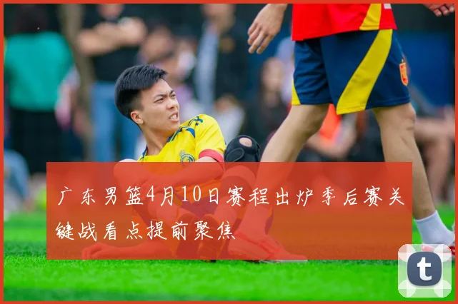 广东男篮4月10日赛程出炉季后赛关键战看点提前聚焦
