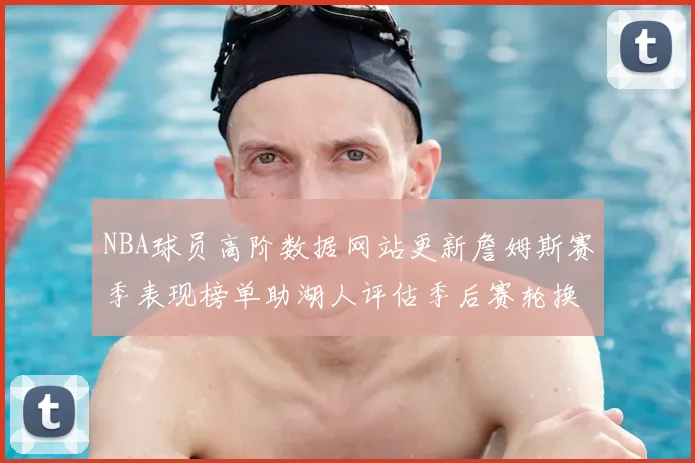 NBA球员高阶数据网站更新詹姆斯赛季表现榜单助湖人评估季后赛轮换方案