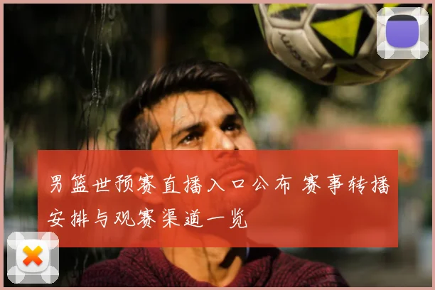 男篮世预赛直播入口公布 赛事转播安排与观赛渠道一览