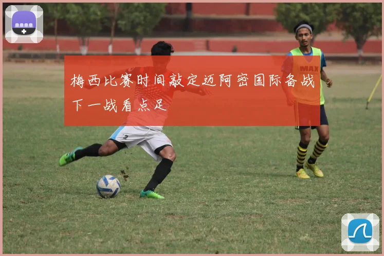 梅西比赛时间敲定迈阿密国际备战下一战看点足