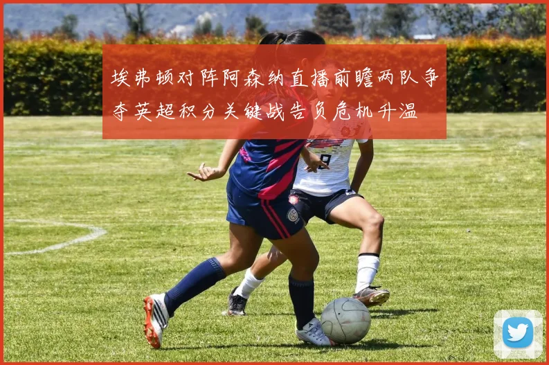 埃弗顿对阵阿森纳直播前瞻两队争夺英超积分关键战告负危机升温