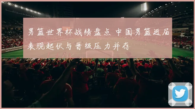 男篮世界杯战绩盘点 中国男篮近届表现起伏与晋级压力并存