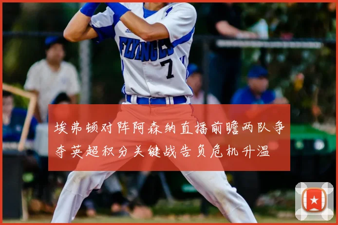 埃弗顿对阵阿森纳直播前瞻两队争夺英超积分关键战告负危机升温