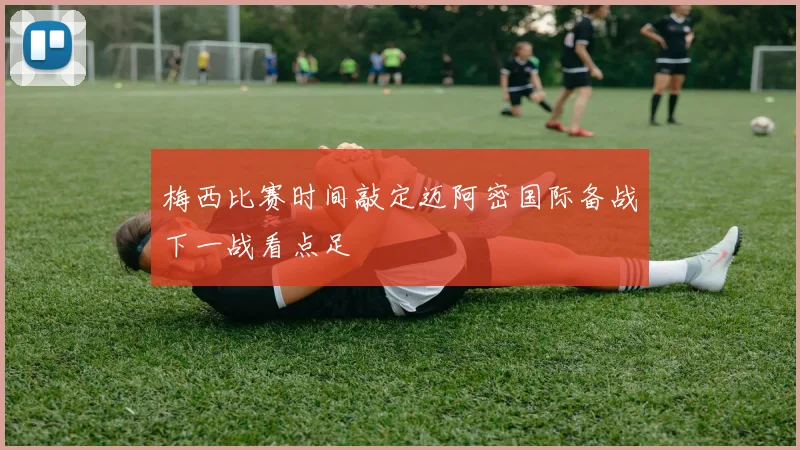 梅西比赛时间敲定迈阿密国际备战下一战看点足