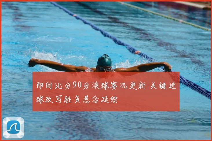 即时比分90分滚球赛况更新 关键进球改写胜负悬念延续