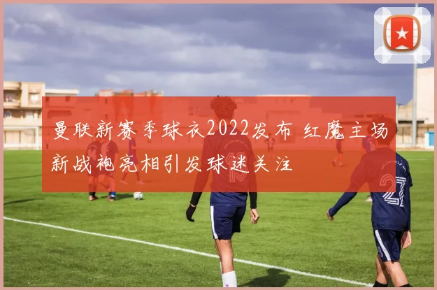 曼联新赛季球衣2022发布 红魔主场新战袍亮相引发球迷关注
