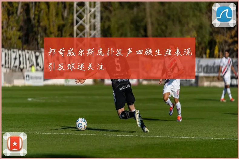 邦奇威尔斯虎扑发声回顾生涯表现引发球迷关注