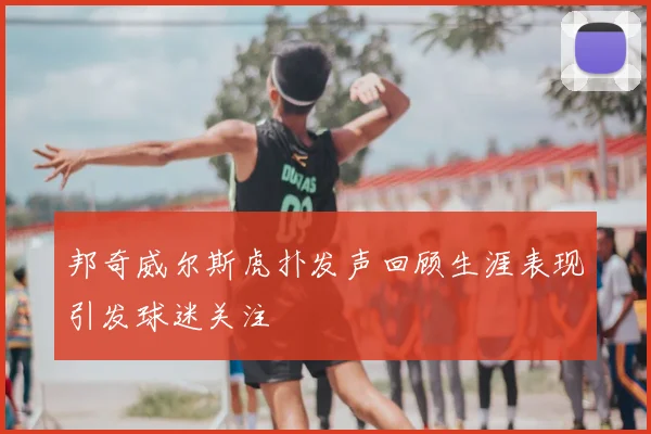 邦奇威尔斯虎扑发声回顾生涯表现引发球迷关注