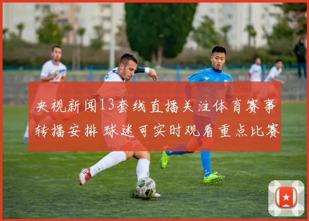 央视新闻13套线直播关注体育赛事转播安排 球迷可实时观看重点比赛资讯