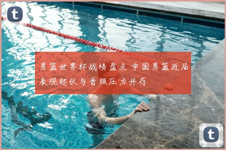 男篮世界杯战绩盘点 中国男篮近届表现起伏与晋级压力并存