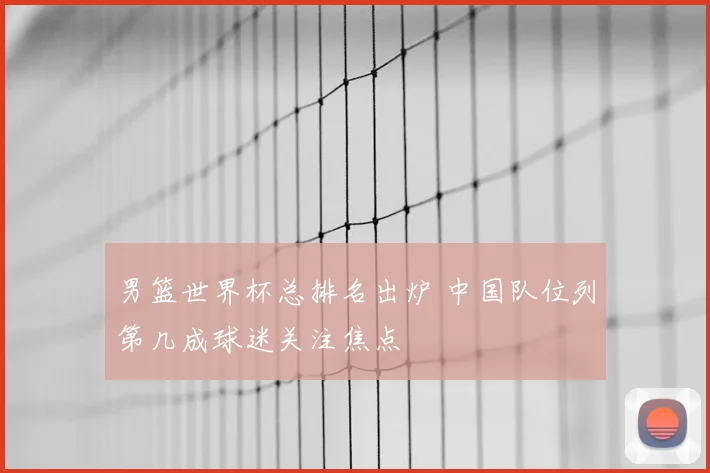 男篮世界杯总排名出炉 中国队位列第几成球迷关注焦点