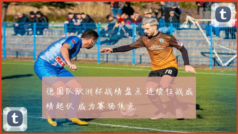 德国队欧洲杯战绩盘点 连续征战成绩起伏 成为赛场焦点