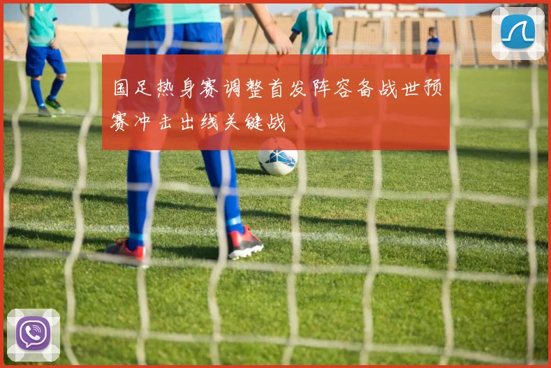 国足热身赛调整首发阵容备战世预赛冲击出线关键战
