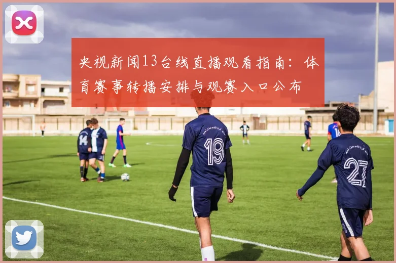央视新闻13台线直播观看指南：体育赛事转播安排与观赛入口公布